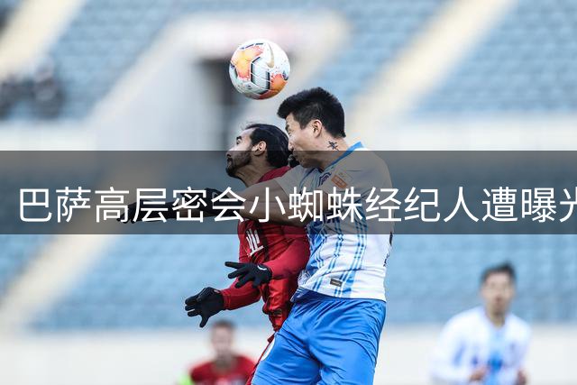 巴萨高层密会小蜘蛛经纪人遭曝光 亚马尔点赞引球迷猜测