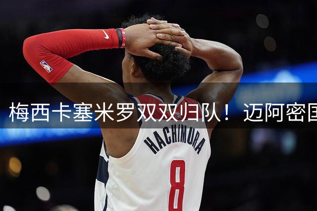 梅西卡塞米罗双双归队！迈阿密国际迎来世界杯英雄回归