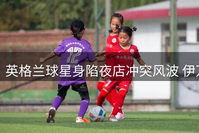 英格兰球星身陷夜店冲突风波 伊万·托尼照常晒度假动态秀惬意生活