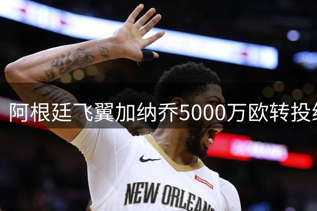 阿根廷飞翼加纳乔5000万欧转投维拉 埃梅里钦点边路强援